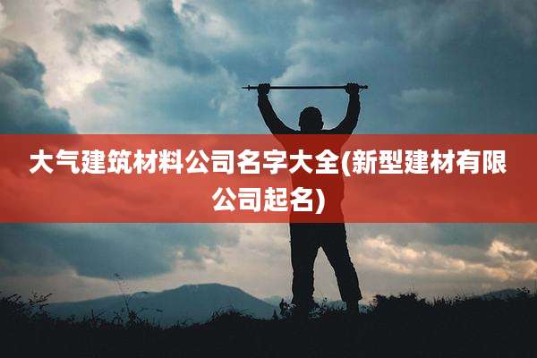 大气建筑材料公司名字大全(新型建材有限公司起名)