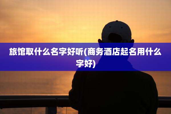 旅馆取什么名字好听(商务酒店起名用什么字好)