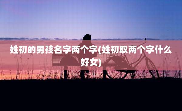 姓初的男孩名字两个字(姓初取两个字什么好女)