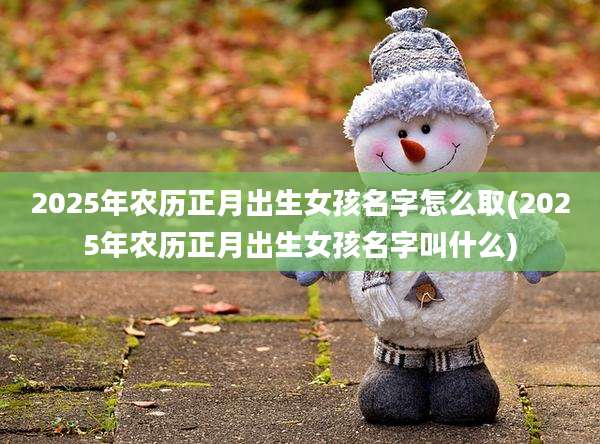 2025年农历正月出生女孩名字怎么取(2025年农历正月出生女孩名字叫什么)