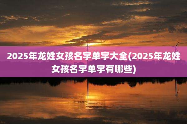 2025年龙姓女孩名字单字大全(2025年龙姓女孩名字单字有哪些)