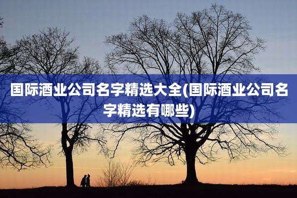 国际酒业公司名字精选大全(国际酒业公司名字精选有哪些)