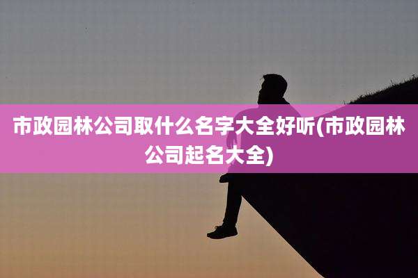 市政园林公司取什么名字大全好听(市政园林公司起名大全)