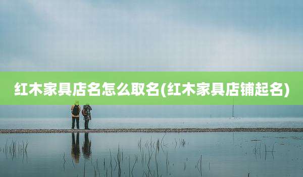红木家具店名怎么取名(红木家具店铺起名)