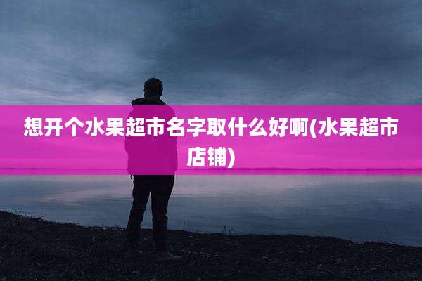 想开个水果超市名字取什么好啊(水果超市店铺)