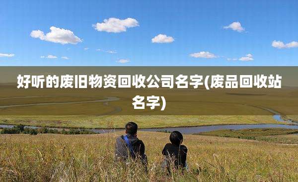 好听的废旧物资回收公司名字(废品回收站名字)