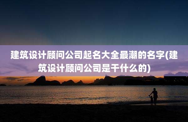 建筑设计顾问公司起名大全最潮的名字(建筑设计顾问公司是干什么的)