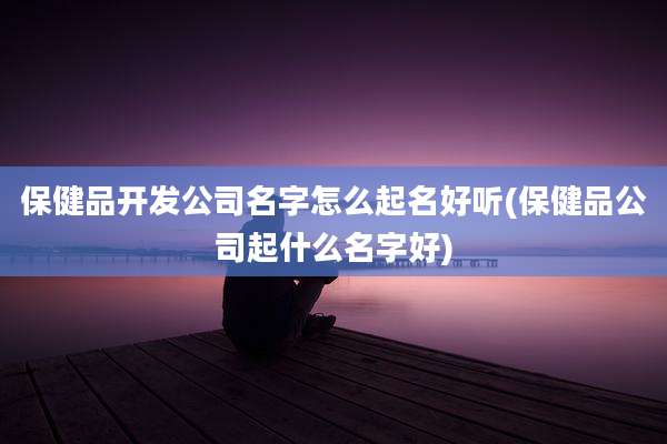 保健品开发公司名字怎么起名好听(保健品公司起什么名字好)