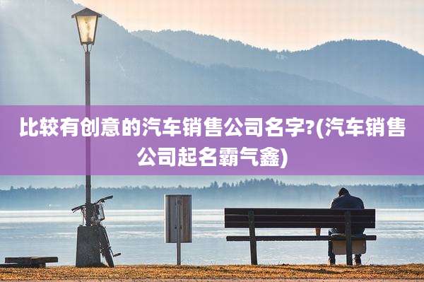 比较有创意的汽车销售公司名字?(汽车销售公司起名霸气鑫)