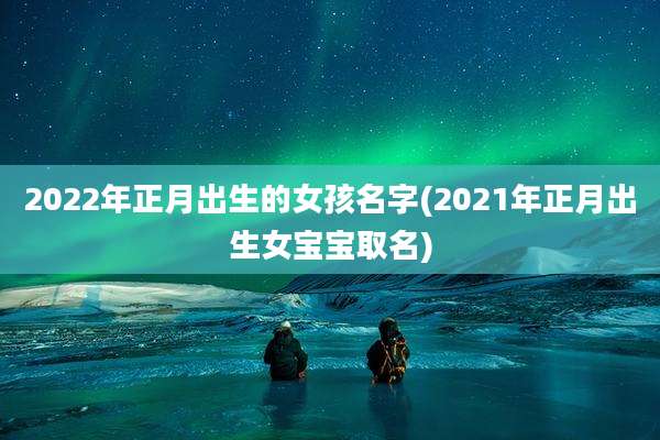 2022年正月出生的女孩名字(2021年正月出生女宝宝取名)