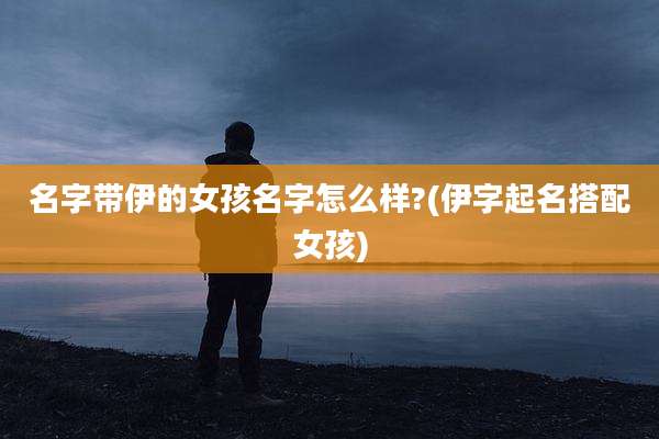 名字带伊的女孩名字怎么样?(伊字起名搭配女孩)