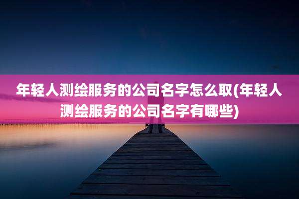 年轻人测绘服务的公司名字怎么取(年轻人测绘服务的公司名字有哪些)