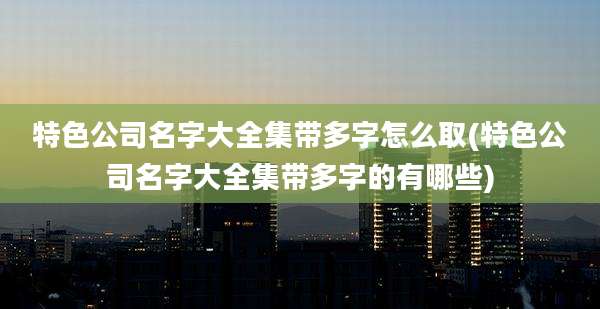 特色公司名字大全集带多字怎么取(特色公司名字大全集带多字的有哪些)