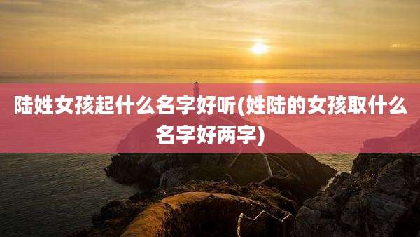 陆姓女孩起什么名字好听(姓陆的女孩取什么名字好两字)