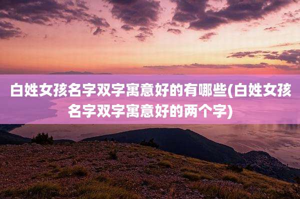 白姓女孩名字双字寓意好的有哪些(白姓女孩名字双字寓意好的两个字)