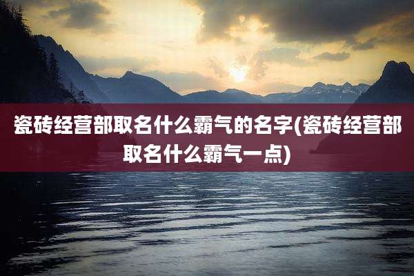 瓷砖经营部取名什么霸气的名字(瓷砖经营部取名什么霸气一点)