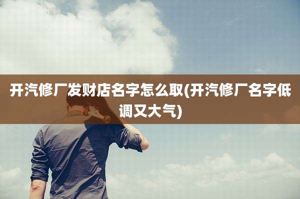 开汽修厂发财店名字怎么取(开汽修厂名字低调又大气)