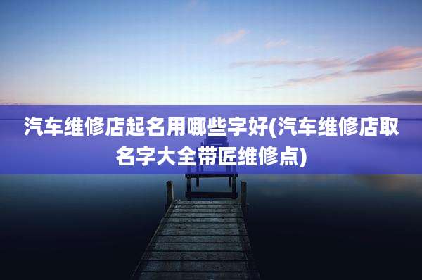 汽车维修店起名用哪些字好(汽车维修店取名字大全带匠维修点)