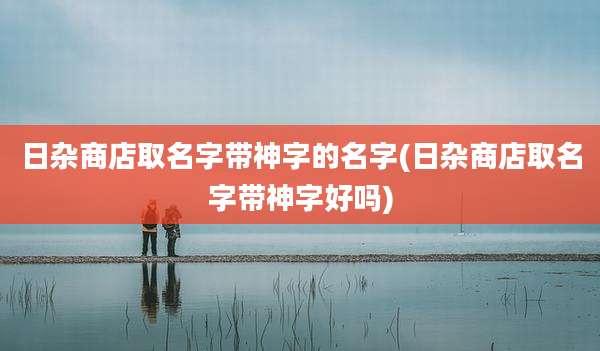 日杂商店取名字带神字的名字(日杂商店取名字带神字好吗)