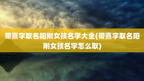带熹字取名阳刚女孩名字大全(带熹字取名阳刚女孩名字怎么取)