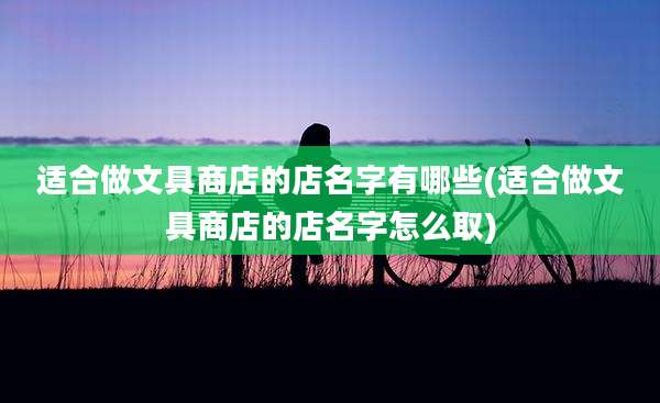 适合做文具商店的店名字有哪些(适合做文具商店的店名字怎么取)