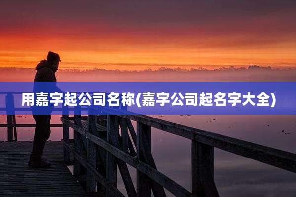 用嘉字起公司名称(嘉字公司起名字大全)