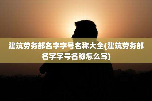 建筑劳务部名字字号名称大全(建筑劳务部名字字号名称怎么写)