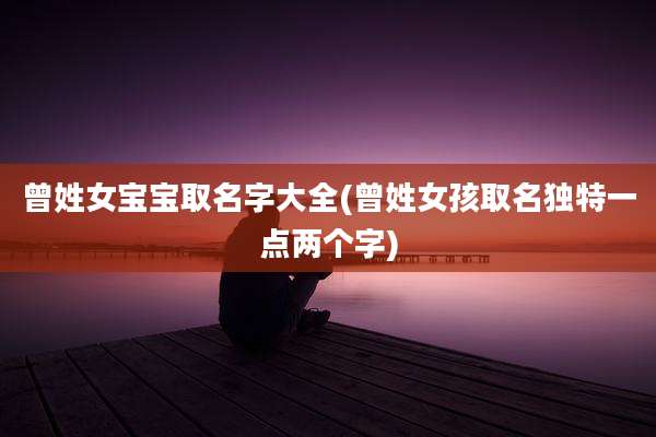 曾姓女宝宝取名字大全(曾姓女孩取名独特一点两个字)
