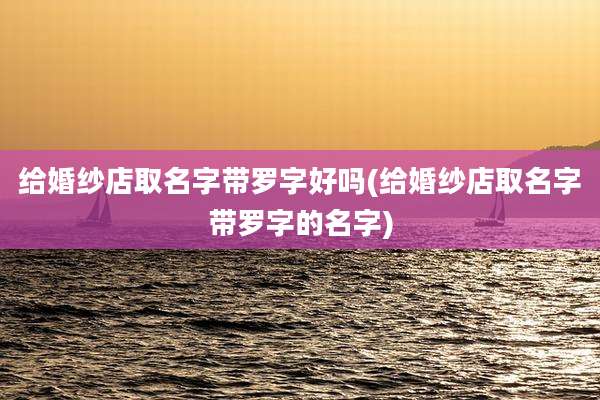 给婚纱店取名字带罗字好吗(给婚纱店取名字带罗字的名字)