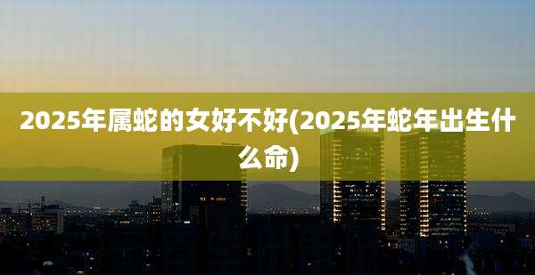 2025年属蛇的女好不好(2025年蛇年出生什么命)