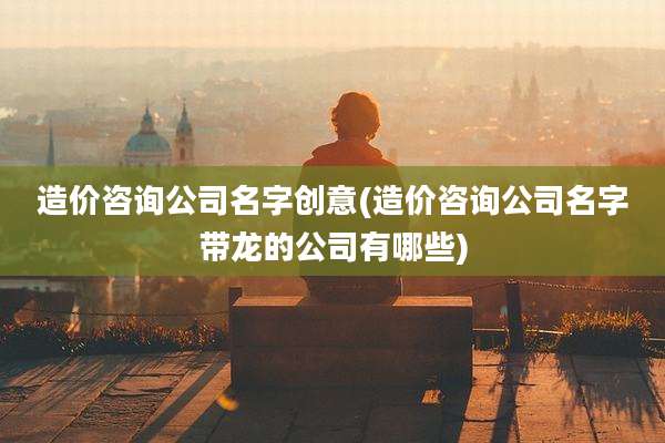 造价咨询公司名字创意(造价咨询公司名字带龙的公司有哪些)