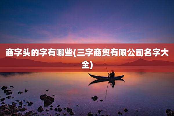 商字头的字有哪些(三字商贸有限公司名字大全)