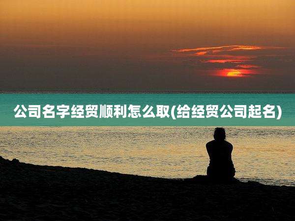 公司名字经贸顺利怎么取(给经贸公司起名)