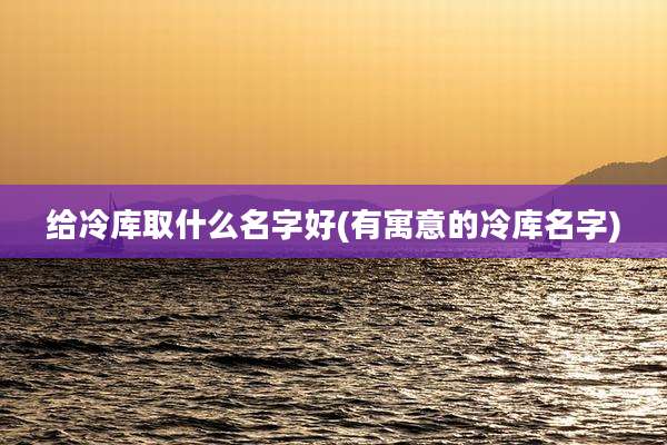 给冷库取什么名字好(有寓意的冷库名字)