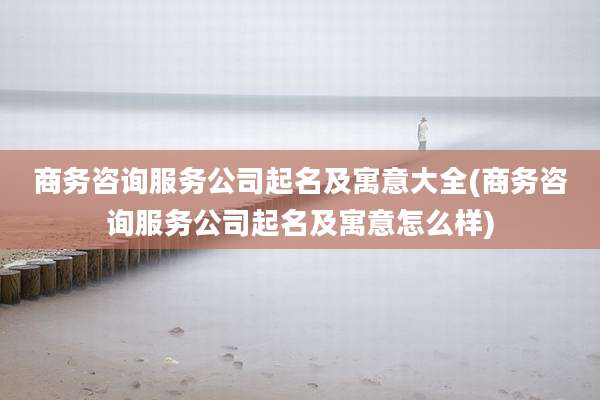 商务咨询服务公司起名及寓意大全(商务咨询服务公司起名及寓意怎么样)