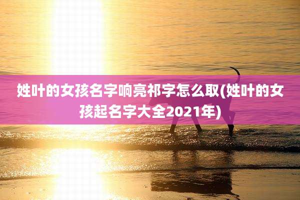 姓叶的女孩名字响亮祁字怎么取(姓叶的女孩起名字大全2021年)