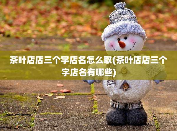 茶叶店店三个字店名怎么取(茶叶店店三个字店名有哪些)