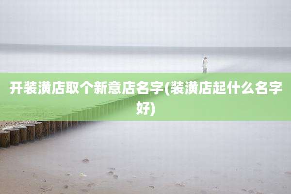 开装潢店取个新意店名字(装潢店起什么名字好)