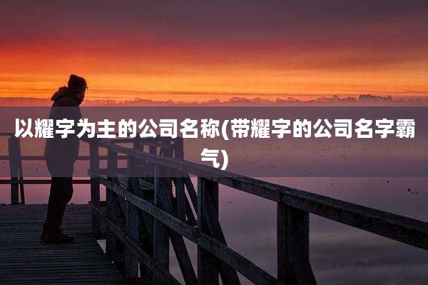 以耀字为主的公司名称(带耀字的公司名字霸气)