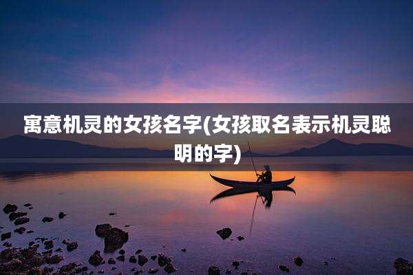 寓意机灵的女孩名字(女孩取名表示机灵聪明的字)