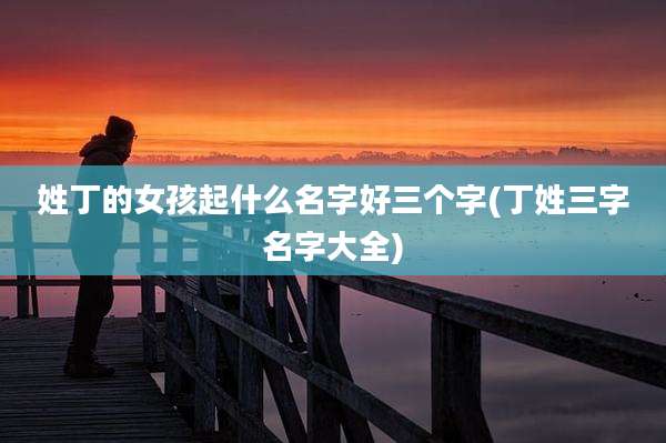姓丁的女孩起什么名字好三个字(丁姓三字名字大全)