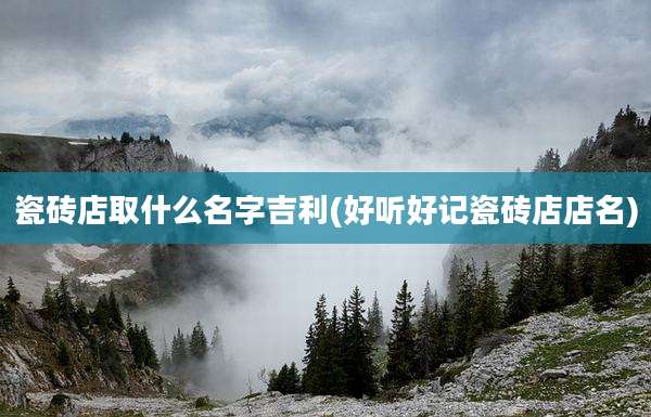 瓷砖店取什么名字吉利(好听好记瓷砖店店名)