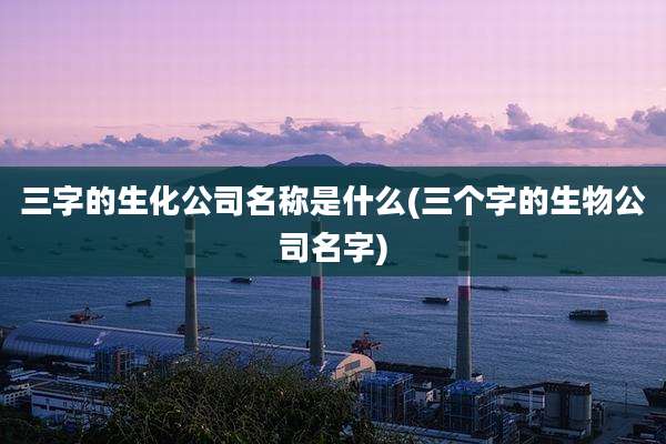 三字的生化公司名称是什么(三个字的生物公司名字)
