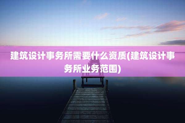 建筑设计事务所需要什么资质(建筑设计事务所业务范围)