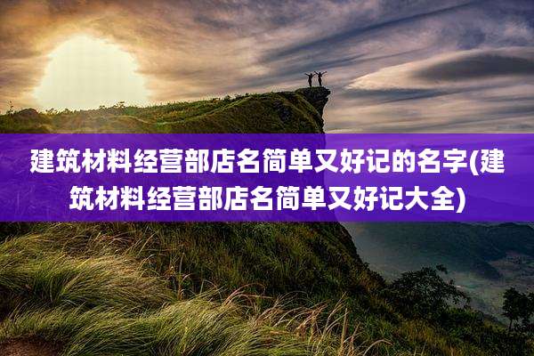 建筑材料经营部店名简单又好记的名字(建筑材料经营部店名简单又好记大全)