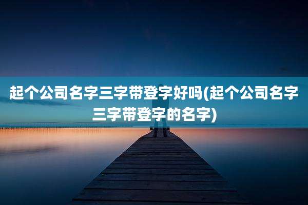 起个公司名字三字带登字好吗(起个公司名字三字带登字的名字)
