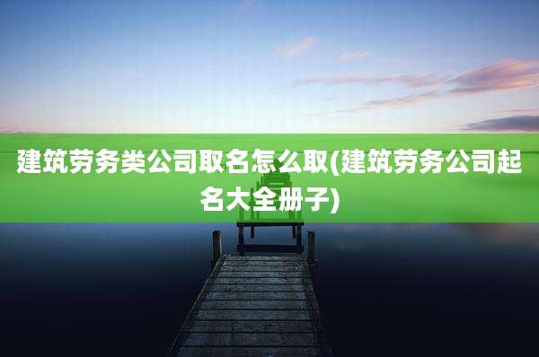 建筑劳务类公司取名怎么取(建筑劳务公司起名大全册子)