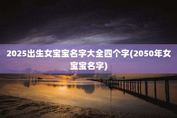 2025出生女宝宝名字大全四个字(2050年女宝宝名字)