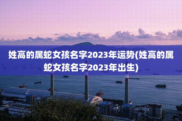 姓高的属蛇女孩名字2023年运势(姓高的属蛇女孩名字2023年出生)
