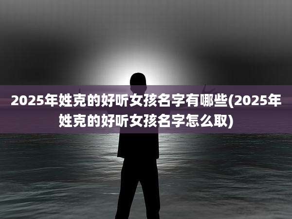 2025年姓克的好听女孩名字有哪些(2025年姓克的好听女孩名字怎么取)